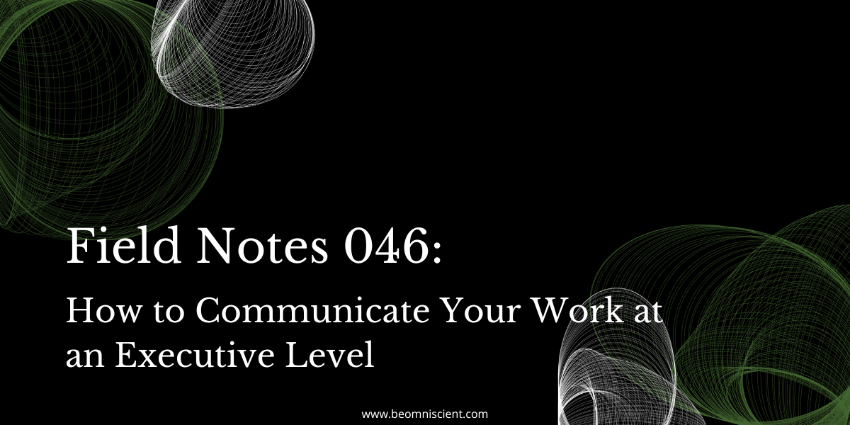 Field Notes #046: How to Communicate Your Work at an Executive Level
