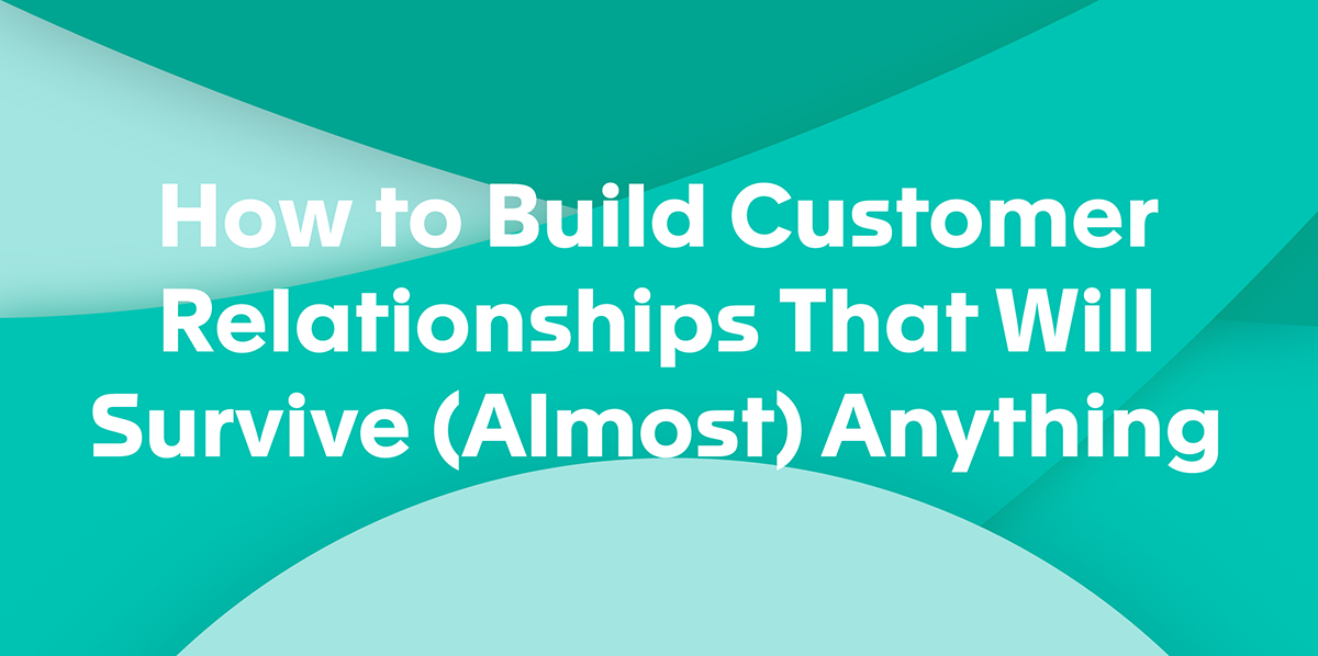 How to Build Customer Relationships That Will Survive (Almost) Anything