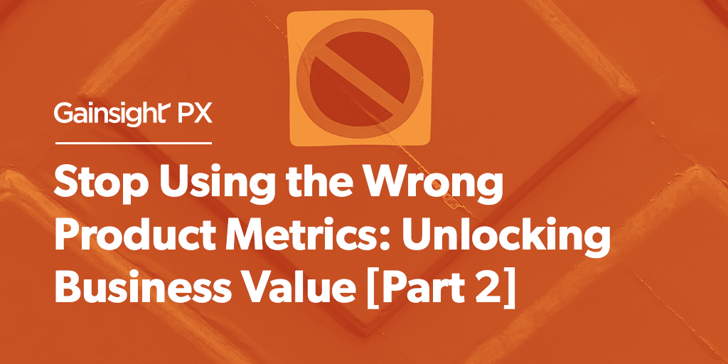 Stop Using the Wrong Product Metrics: Unlocking Business Value [Part 2] | Customer Success and Product Experience Software | Gainsight