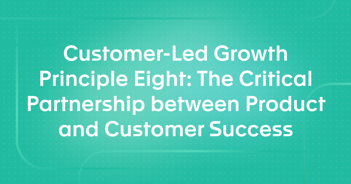 Customer-Led Growth Principle Eight: The Critical Partnership between Product and Customer Success