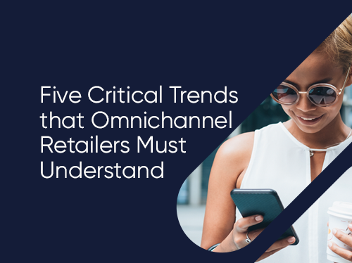 Five Critical Trends That Omnichannel Retailers Must Understand