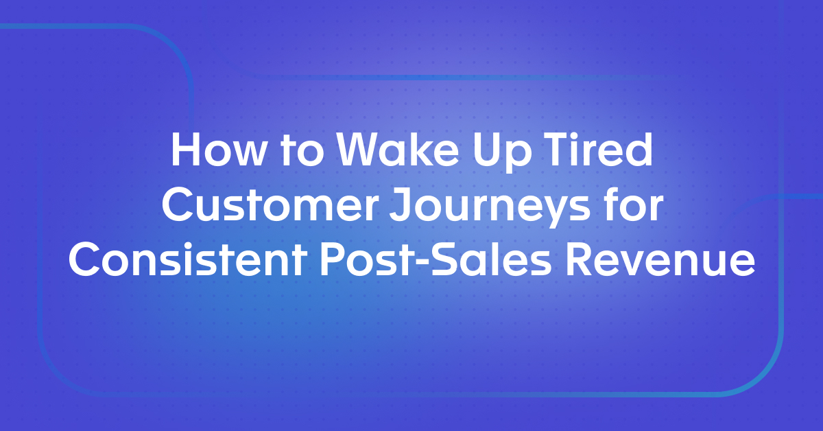 How to Wake Up Tired Customer Journeys for Consistent Post-Sales Revenue