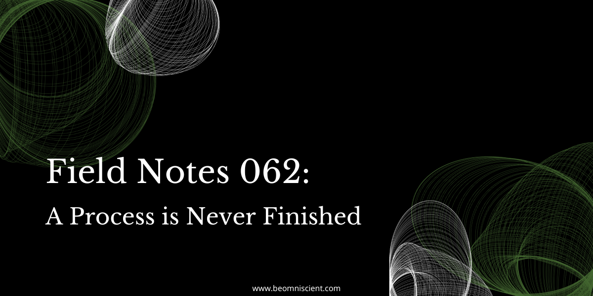 Field Notes #62: A Process is Never Finished