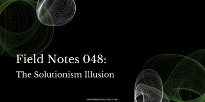 Field Notes #048: The Solutionism Illusion