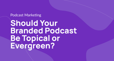 Should Your Branded Podcast Be Topical or Evergreen?