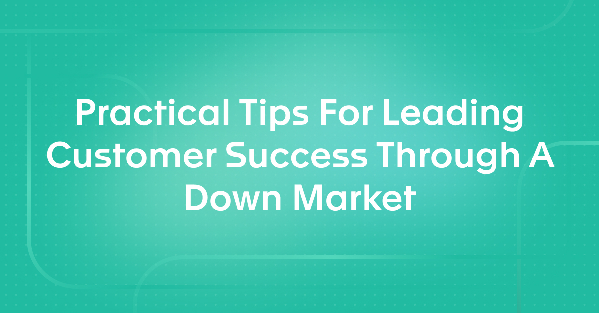 Practical Tips For Leading Customer Success Through A Down Market