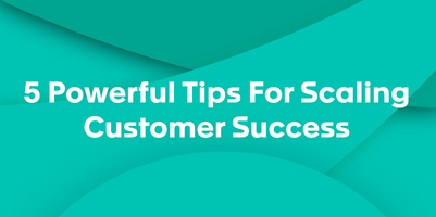5 Powerful Tips For Scaling Customer Success