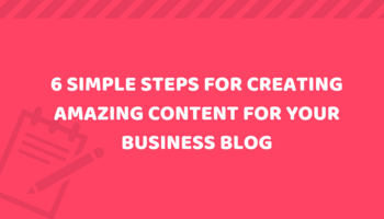 6 Simple Steps for Creating Amazing Content for Your Small Business Blog