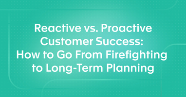 Reactive vs. Proactive Customer Success: How to Go From Firefighting to Long-Term Planning
