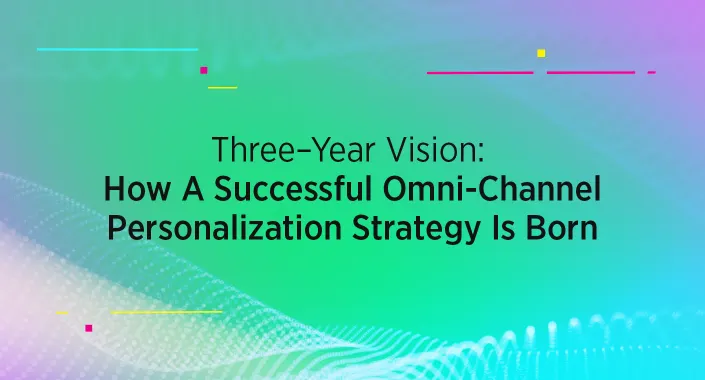 Three-Year Vision: How A Successful Omni-Channel Personalization Strategy Is Born