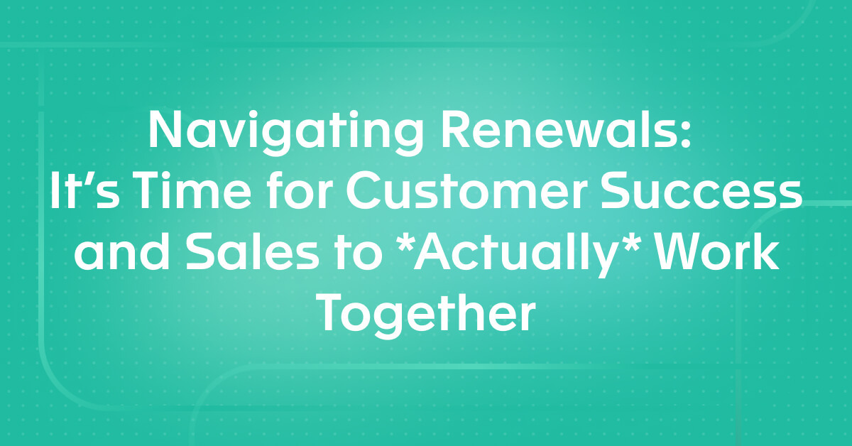 Navigating Renewals: It's Time for Customer Success and Sales to *Actually* Work Together
