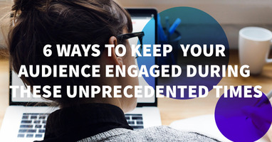 6 Ways to Keep Your Audience Engaged During These Unprecedented Times