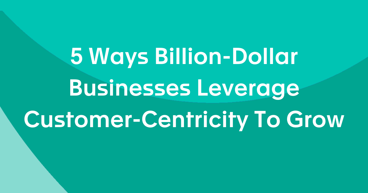5 Ways Billion-Dollar Businesses Leverage Customer-Centricity To Grow