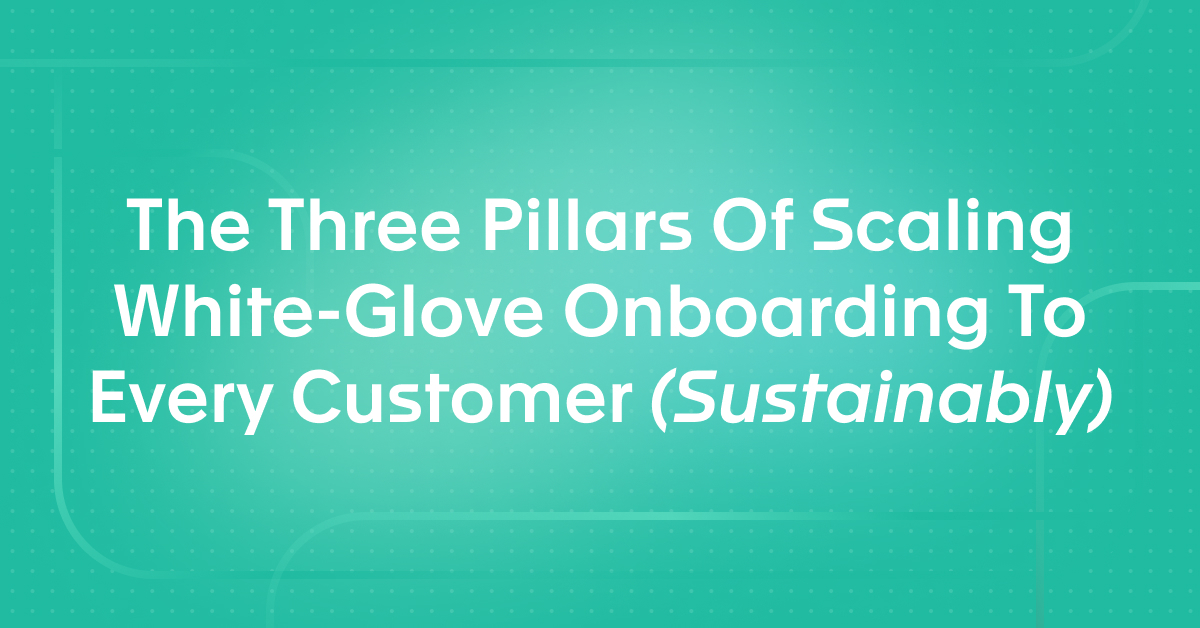 The Three Pillars Of Scaling White-Glove Onboarding To Every Customer (Sustainably)