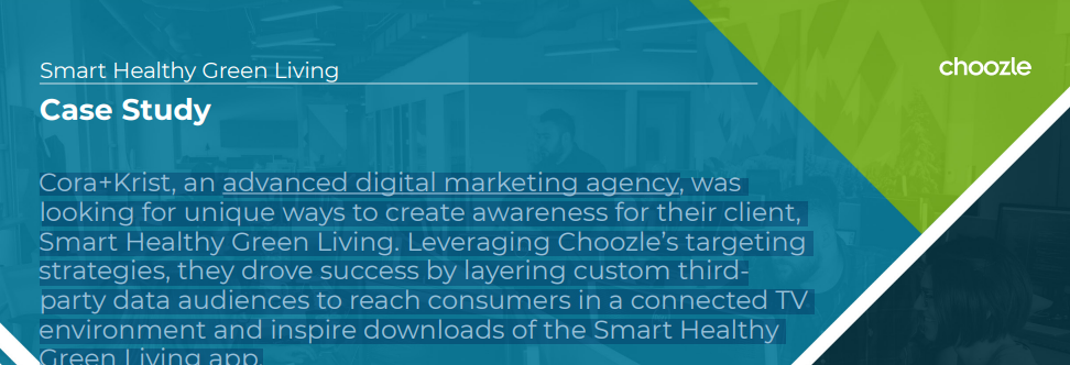 Cora+Krist, an advanced digital marketing agency, was looking for unique ways to create awareness for their client, Smart Healthy Green Living. Leveraging Choozle's targeting strategies, they drove success by layering custom thirdparty data audiences to reach consumers in a connected TV environment and inspire downloads of the Smart Healthy Green Living app.