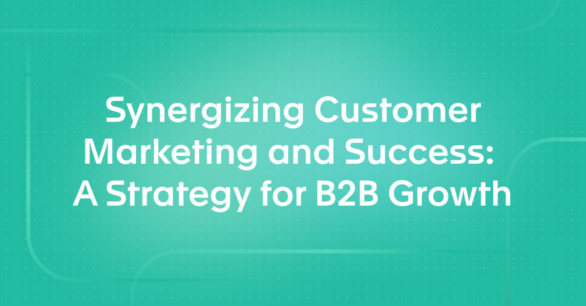 Synergizing Customer Marketing and Success: A Strategy for B2B Growth