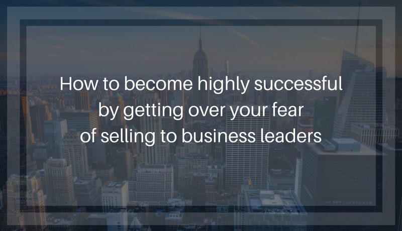 How to become highly successful by getting over your fear of selling to business leaders