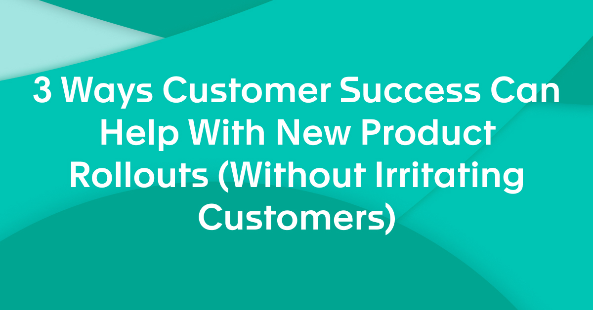 3 Ways Customer Success Can Help With New Product Rollouts (Without Irritating Customers)