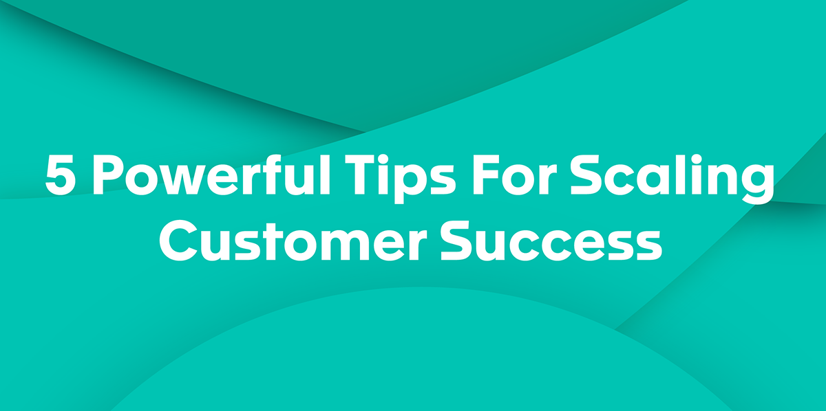 5 Powerful Tips For Scaling Customer Success