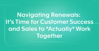 Navigating Renewals: It's Time for Customer Success and Sales to *Actually* Work Together