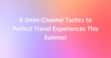 6 Omni-Channel Tactics to Perfect Travel Experiences This Summer