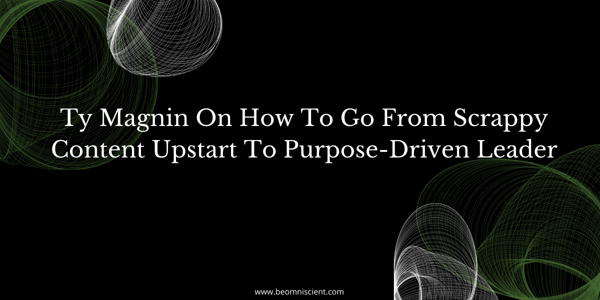 Ty Magnin On How To Go From Scrappy Content Upstart To Purpose-Driven Leader