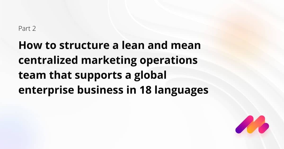 How to structure a lean and mean centralized marketing operations team that supports a global enterprise business in 18 languages: Part 2