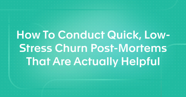 How To Conduct Quick, Low-Stress Churn Post-Mortems That Are Actually Helpful
