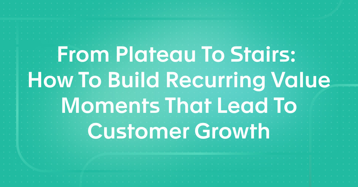 From Plateau To Stairs:  How To Build Recurring Value Moments That Lead To Customer Growth