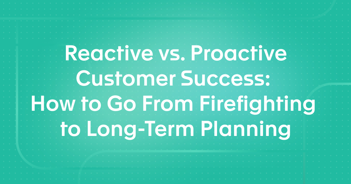 Reactive vs. Proactive Customer Success: How to Go From Firefighting to Long-Term Planning