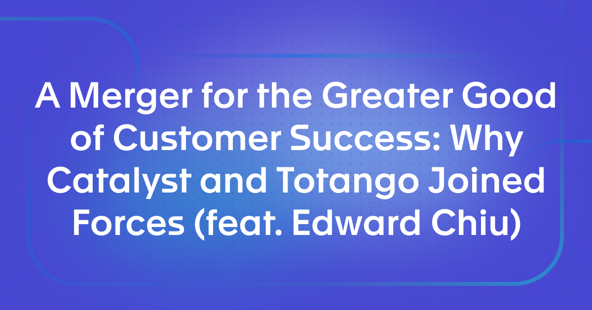 A Merger for the Greater Good of Customer Success: Why Catalyst and Totango Joined Forces (feat. Edward Chiu)